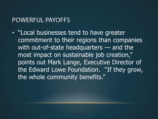 • ―Local businesses tend to have greater
  commitment to their regions than companies
  with out-of-state headquarters — and the
  most impact on sustainable job creation,‖
  points out Mark Lange, Executive Director of
  the Edward Lowe Foundation. ―If they grow,
  the whole community benefits.‖
 