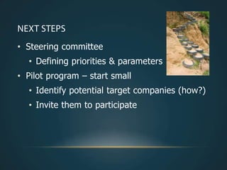 • Steering committee
  • Defining priorities & parameters
• Pilot program – start small
  • Identify potential target companies (how?)
  • Invite them to participate
 