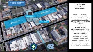 “137 Franklin”
&
“136 Rosemary”
Formerly “The Central”
Re-branded to focus on the
strength of downtown Chapel
Hill, especially the Franklin St
address.
118,000 SF Total
$12.5 MM investment in full
interior and exterior renovation
planned 2019-2020
297-space parking deck
(+ adjacent surface lots) =
unparalleled parking access
Co-working, University, &
Professional Offices Envisioned
297-space parking deck with
access by skybridge
136 E Rosemary
137 E Franklin
 