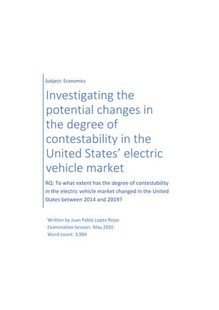 Subject: Economics
Investigating the
potential changes in
the degree of
contestability in the
United States’ electric
vehicle market
RQ: To what extent has the degree of contestability
in the electric vehicle market changed in the United
States between 2014 and 2019?
Written by Juan Pablo Lopez Rojas
Examination Session: May 2020
Word count: 3,984
 