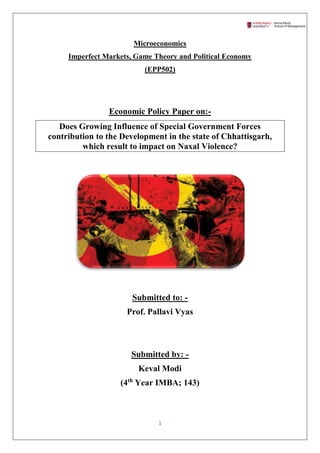 1
Microeconomics
Imperfect Markets, Game Theory and Political Economy
(EPP502)
Economic Policy Paper on:-
Does Growing Influence of Special Government Forces
contribution to the Development in the state of Chhattisgarh,
which result to impact on Naxal Violence?
Submitted to: -
Prof. Pallavi Vyas
Submitted by: -
Keval Modi
(4th
Year IMBA; 143)
 