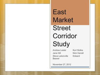 East
Market
Street
Corridor
Study
Andrew Lester      Kurt Stolka
Jane Hill          Nick Harrell
Steve Lebonville   Edward
Beaver

November 27 2012
         27,
 