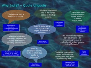 BRIC Report, Goldman Sachs “ I have never seen India so dynamic, vibrant and full of business opportunities”. - Dan Scheinman, Cisco System Inc. as told to Business Week, August 2005 “ We came to India for the costs, stayed for the quality and are now investing for innovation”. John Redwood Economic Competitiveness Policy Group, UK “ India is now truly a land of opportunity”. Jack Welch General Electric “ India is a developed country as far as intellectual capital is concerned”. Peter Loescher  President and Chief Executive  Siemens  By 2032, India will be among the three largest economies in the world. Why India? – Quote Unquote Travyn Rhall, ACNielsen “ The Indian market has two core advantages - an increasing presence of multinationals and an upswing in the IT exports”. Craig Barrett Intel Corporation “ India has evolved into one of the world's leading technology centers“. Mr Paul de Voijs  Managing Director Volvo Car India  “ India is a very exciting market and the luxury car segment is growing exponentially here”. 