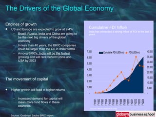 The Drivers of the Global Economy  Source: Goldman Sachs BRIC report Engines of growth US and Europe are expected to grow at 2-4% Brazil, Russia, India and China  are going to be the next big drivers of the global economy In less than 40 years, the BRIC companies could be larger than the G6 in dollar terms Among BRICs , India will be the fastest  growing and will rank behind China and USA by 2033 The movement of capital Higher growth will lead to higher returns Increased demand for capital will mean more fund flows in these countries. Cumulative FDI Inflow India has witnessed a strong inflow of FDI in the last 5 years Source: Reserve Bank of India 