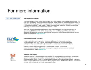 For more information
       The Carlyle Group (Carlyle)

       The Carlyle Group is a global private equity firm with $88.6 billion of assets under management committed to 67
       funds as of December 31, 2009. Carlyle invests in buyouts, growth capital, real estate and leveraged finance in
       Africa, Asia, Australia, Europe, North America and South America focusing on aerospace & defense, automotive
       & transportation, consumer & retail, energy & power, financial services, healthcare, industrial, infrastructure,
       technology & business services and telecommunications & media.

       Since 1987, the firm has invested $59.6 billion of equity in 952 transactions for a total purchase price of
       approximately $233.0 billion. The Carlyle Group employs more than 860 people in 19 countries. In the
       aggregate, Carlyle portfolio companies have more than $84 billion in revenue and employ more than 398,000
       people around the world. www.carlyle.com



       Environmental Defense Fund (EDF)

       A leading national nonprofit organization, Environmental Defense Fund represents more than
       700,000 members. Since 1967, EDF has linked science, economics, law and innovative private-
       sector partnerships to create breakthrough solutions to the most serious environmental problems.

       EDF has a 20 year track record of success in partnering with business. To maintain its
       independence and credibility, EDF accepts no money from corporate partners; generous individuals
       and foundations fund its work. www.edf.org.



       The Payne Firm (Payne)
       The Payne Firm, Inc. is an environmental consulting firm that provides full life cycle services to private equity
       sponsors to improve performance of their portfolio companies. The Payne Firm has served as the
       environmental deal advisor in over 175 transactions with enterprise value in excess of $100 billion. The Payne
       Firm is a member of the Inogen Environmental Alliance, a global network of 165 member offices in six continents
       with over 4,800 professionals world-wide. www.paynefirm.com
                                                                                                                           14
 