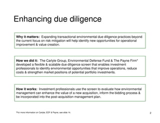 Enhancing due diligence

Why it matters: Expanding transactional environmental due diligence practices beyond
the current focus on risk mitigation will help identify new opportunities for operational
improvement & value creation.




How we did it: The Carlyle Group, Environmental Defense Fund & The Payne Firm*
developed a flexible & scalable due diligence screen that enables investment
professionals to identify environmental opportunities that improve operations, reduce
costs & strengthen market positions of potential portfolio investments.




How it works: Investment professionals use the screen to evaluate how environmental
management can enhance the value of a new acquisition, inform the bidding process &
be incorporated into the post-acquisition management plan.



*For more information on Carlyle, EDF & Payne, see slide 14.                                2
 