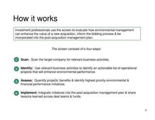 How it works
Investment professionals use the screen to evaluate how environmental management
can enhance the value of a new acquisition, inform the bidding process & be
incorporated into the post-acquisition management plan.


                           The screen consists of a four-steps:


1. Scan: Scan the target company for relevant business activities.
1.

2. Identify: Use relevant business activities to identify an actionable list of operational
2.
    projects that will enhance environmental performance.


3. Assess: Quantify projects’ benefits & identify highest priority environmental &
3.
    financial performance initiatives.

4. Implement: Integrate initiatives into the post-acquisition management plan & share
4.
    lessons learned across deal teams & funds.



                                                                                              9
 