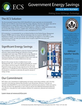 Government Energy Savings
                                                                                                Making Sense Of Energy Technology

The ECS Solution
The Environmental Common Sense (ECS) HydroPlex® system represents an environmentally
friendly and cost effective step toward achieving energy efficiency directives and statutes that call for
Federal Agencies to reduce their energy usage. Signed in 2007, Executive Order 13423
established new energy efficiency goals for Federal Agencies, calling for a significant increase in the
use of renewable energy resources, coupled with a 30 percent reduction in energy
requirements and a 16 percent reduction in water consumption by FY 2015.

ECS technology is recommended for use on federal facilities by the Federal Energy Management                                      ECS is a member of the U.S.
Program (FEMP) report on energy efficient technologies that was issued in 1998 by the U.S.                                         Green Building Council, a
Department of Energy. Over the past decade, this technology has helped U.S. Post Offices, public                                     nonprofit organization
transportation entities and other government clients recognize significant short-term and                                          committed to a prosperous
long-term energy savings.                                                                                                        and sustainable future for our
                                                                                                                                 nation through cost-efficient
                                                                                                                                    and energy-saving green
                                                                                                                                           buildings.
Signi cant Energy Savings
The installation of the HydroPlex® system has fostered significant
efficiency improvements through the reduction of energy
                                                                                                                                      Additional
consumption and water usage. While the total savings depends on                                                                   HydroPlex® Bene ts
many different variables, users have experienced substantially
increased efficiency due to the elimination of hard water scale and
subsequent reductions in annual chiller/tower run-time.                                                                           • Installation of a
                                                                                                                                  HydroPlex® will save users
Based on the average run time of chillers/towers in the                                                                           millions of gallons of water
Washington DC area, a mid-sized (500 ton) HydroPlex® treated
tower reduces electrical usage by 248,000 kW in the first year.                                                                   • Combats the growth of
Projected savings over the 25-year expected service life of the                                                                   algae, bacteria, including
chiller/tower is 6,200,000 kW. ECS will perform a detailed analysis                                                               Legionella, and bio-mass
for prospective customers to determine the specific amount of                                                                     formation which can be
energy savings.                                                                                                                   toxic

                                                                                                                                  • Reduces the frequency of
                                                                                                                                  maintenance required for
Our Commitment                                                                                                                    chiller/towers

                                                                                                                                  • Eliminates the need for
ECS shares your commitment to implementing real energy conservation solutions, and to develop
                                                                                                                                  costly and dangerous
innovative cost-reducing solutions that eliminate waste and promote efficiency. I ask that you
                                                                                                                                  chemical treatment
consider using HydroPlex® as you examine proposals to promote green practices within your agency.
                                                                                                                                  programs
We look forward to the opportunity to meet with you and provide additional information about our
cost-effective, clean physical water treatment solutions for commercial, industrial and institutional
facilities.

Learn more at www.ecsh2o.com




                                      ECS Manufacturing Facility: 20026 Progressive Drive, Strongville, Ohio 44149 Phone: 1-877-236- 4260
 