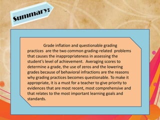 Grade inflation and questionable grading
practices are the two common grading-related problems
that causes the inappropriateness in assessing the
student’s level of achievement. Averaging scores to
determine a grade, the use of zeros and the lowering
grades because of behavioral infractions are the reasons
why grading practices becomes questionable. To make it
appropriate, it is a must for a teacher to give priority to
evidences that are most recent, most comprehensive and
that relates to the most important learning goals and
standards.
 