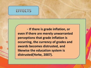 - If there is grade inflation, or
even if there are merely unwarranted
perceptions that grade inflation is
occurring, the currency of grades and
awards becomes distrusted, and
likewise the education system is
distrusted(Yorke, 2007).
 