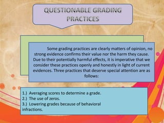 Some grading practices are clearly matters of opinion, no
strong evidence confirms their value nor the harm they cause.
Due to their potentially harmful effects, it is imperative that we
consider these practices openly and honestly in light of current
evidences. Three practices that deserve special attention are as
follows:
1.) Averaging scores to determine a grade.
2.) The use of zeros.
3.) Lowering grades because of behavioral
infractions.
 