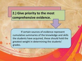 2.) Give priority to the most
comprehensive evidence.
If certain sources of evidence represent
cumulative summaries of the knowledge and skills
the students have acquired, these should hold the
greatest weight in determining the students’
grades.
 