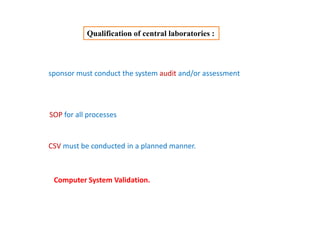 Qualification of central laboratories :
sponsor must conduct the system audit and/or assessment
SOP for all processes
CSV must be conducted in a planned manner.
Computer System Validation.
 
