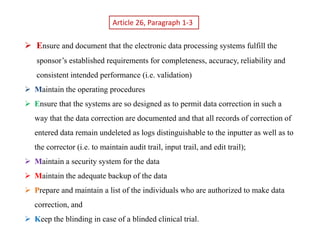 Article 26, Paragraph 1-3
 Ensure and document that the electronic data processing systems fulfill the
sponsor’s established requirements for completeness, accuracy, reliability and
consistent intended performance (i.e. validation)
 Maintain the operating procedures
 Ensure that the systems are so designed as to permit data correction in such a
way that the data correction are documented and that all records of correction of
entered data remain undeleted as logs distinguishable to the inputter as well as to
the corrector (i.e. to maintain audit trail, input trail, and edit trail);
 Maintain a security system for the data
 Maintain the adequate backup of the data
 Prepare and maintain a list of the individuals who are authorized to make data
correction, and
 Keep the blinding in case of a blinded clinical trial.
 