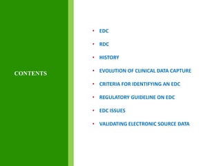 • EDC
• RDC
• HISTORY
• EVOLUTION OF CLINICAL DATA CAPTURE
• CRITERIA FOR IDENTIFYING AN EDC
• REGULATORY GUIDELINE ON EDC
• EDC ISSUES
• VALIDATING ELECTRONIC SOURCE DATA
CONTENTS
 