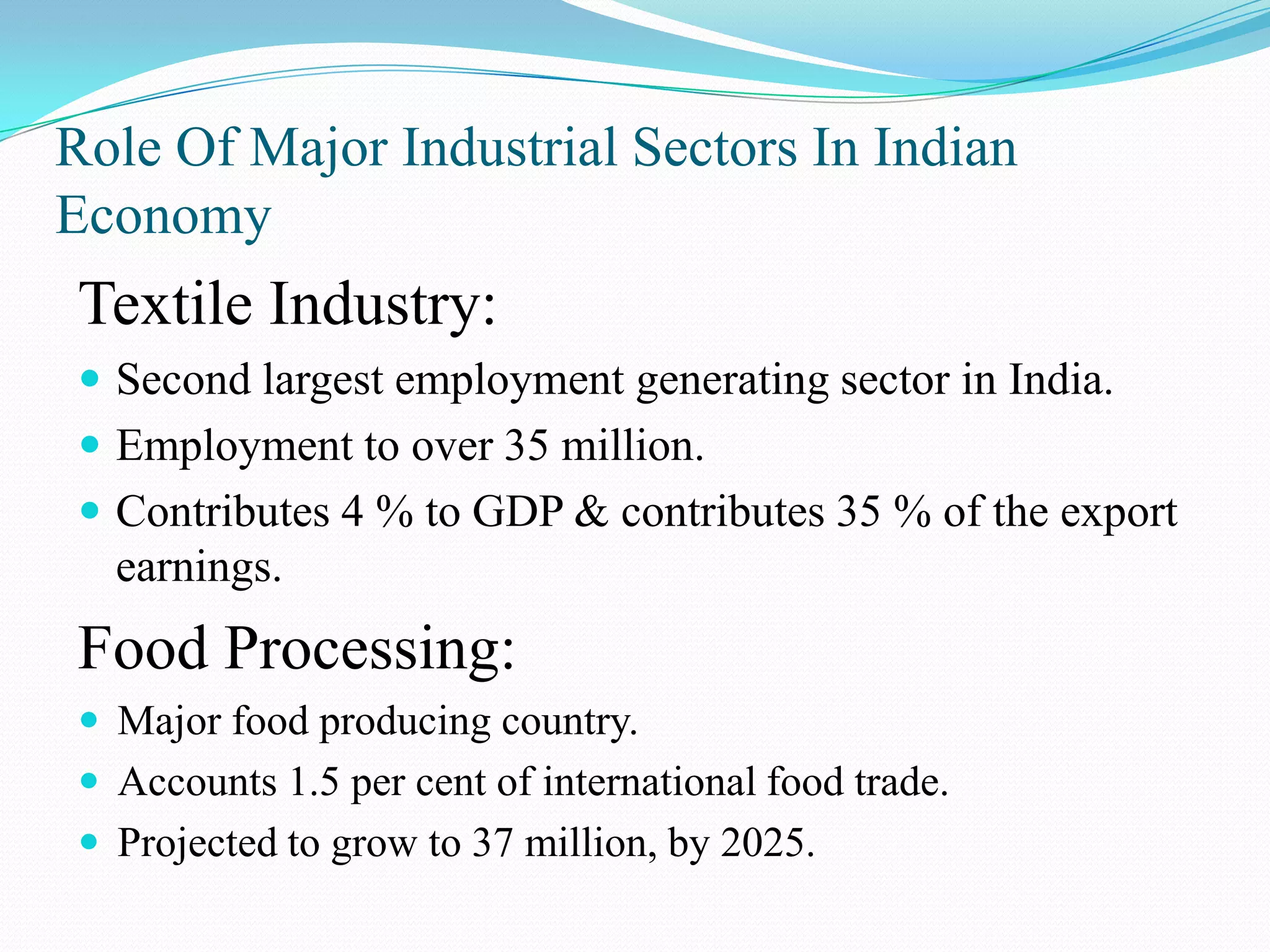 Role Of Major Industrial Sectors In Indian
Economy
Textile Industry:
 Second largest employment generating sector in India.
 Employment to over 35 million.
 Contributes 4 % to GDP & contributes 35 % of the export
earnings.
Food Processing:
 Major food producing country.
 Accounts 1.5 per cent of international food trade.
 Projected to grow to 37 million, by 2025.
 