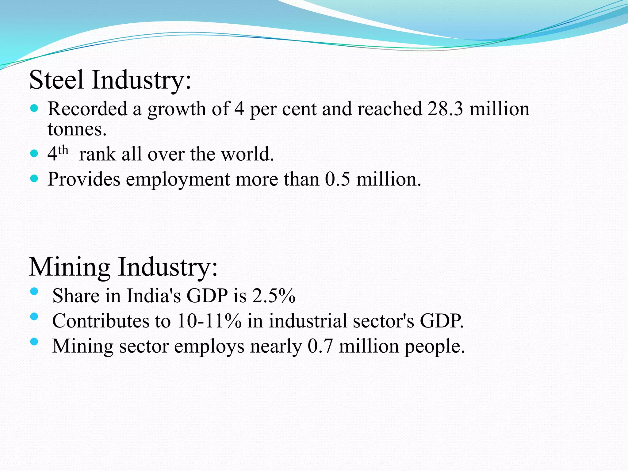 Steel Industry:
 Recorded a growth of 4 per cent and reached 28.3 million
tonnes.
 4th rank all over the world.
 Provides employment more than 0.5 million.
Mining Industry:
• Share in India's GDP is 2.5%
• Contributes to 10-11% in industrial sector's GDP.
• Mining sector employs nearly 0.7 million people.
 
