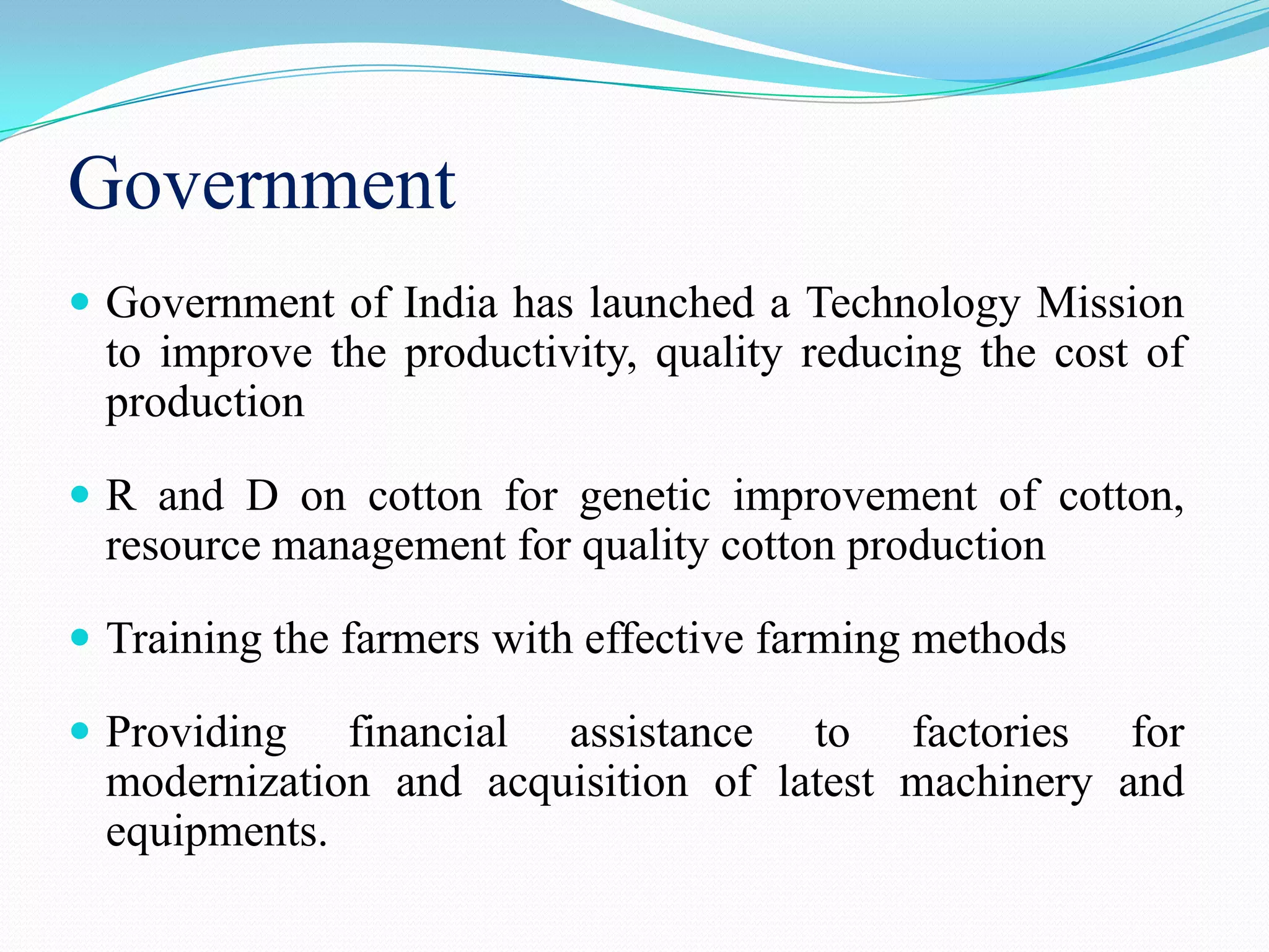 Government
 Government of India has launched a Technology Mission
to improve the productivity, quality reducing the cost of
production
 R and D on cotton for genetic improvement of cotton,
resource management for quality cotton production
 Training the farmers with effective farming methods
 Providing financial assistance to factories for
modernization and acquisition of latest machinery and
equipments.
 