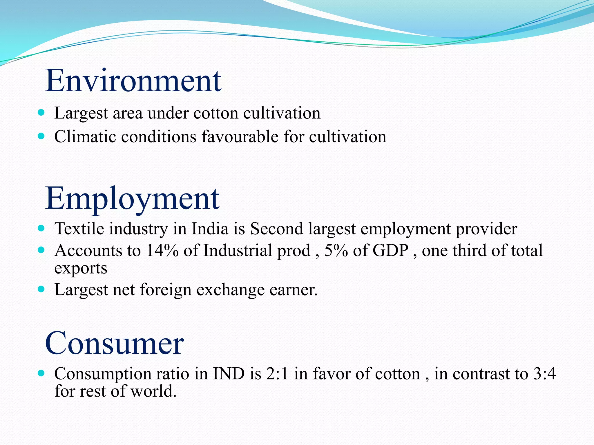Environment
 Largest area under cotton cultivation
 Climatic conditions favourable for cultivation
Employment
 Textile industry in India is Second largest employment provider
 Accounts to 14% of Industrial prod , 5% of GDP , one third of total
exports
 Largest net foreign exchange earner.
Consumer
 Consumption ratio in IND is 2:1 in favor of cotton , in contrast to 3:4
for rest of world.
 