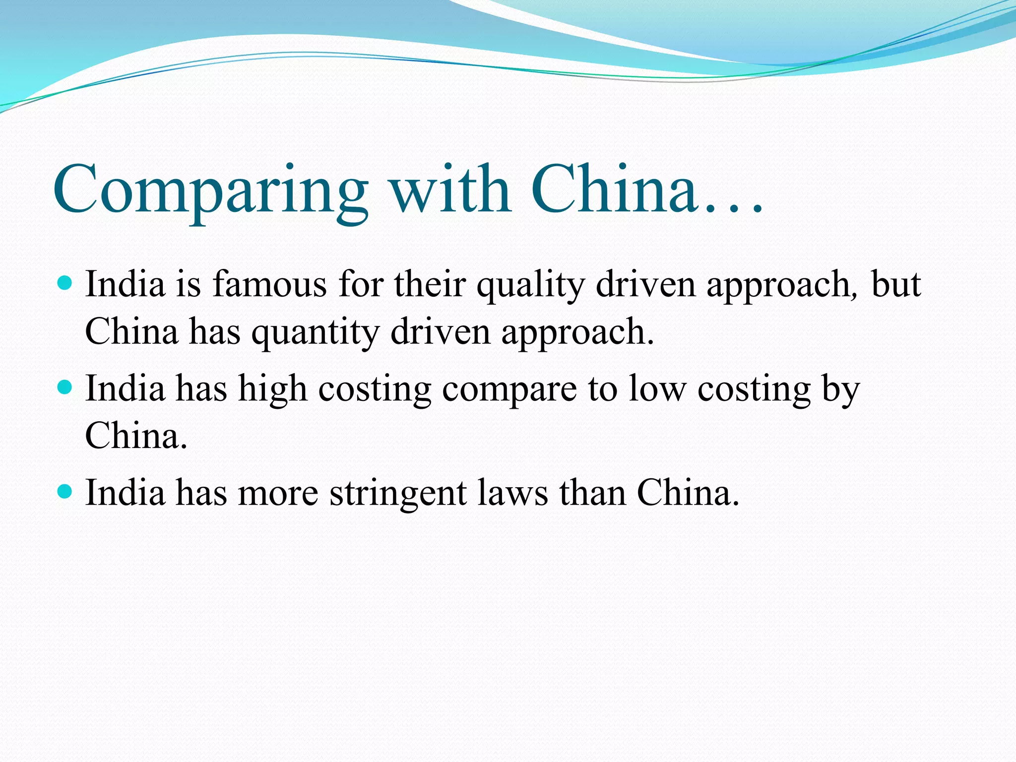 Comparing with China…
 India is famous for their quality driven approach, but
China has quantity driven approach.
 India has high costing compare to low costing by
China.
 India has more stringent laws than China.
 