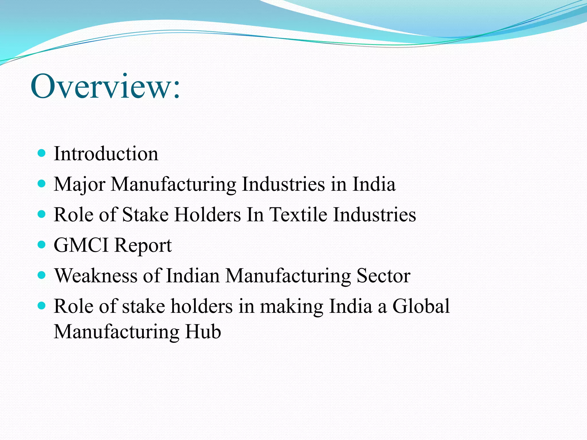 Overview:
 Introduction
 Major Manufacturing Industries in India
 Role of Stake Holders In Textile Industries
 GMCI Report
 Weakness of Indian Manufacturing Sector
 Role of stake holders in making India a Global
Manufacturing Hub
 