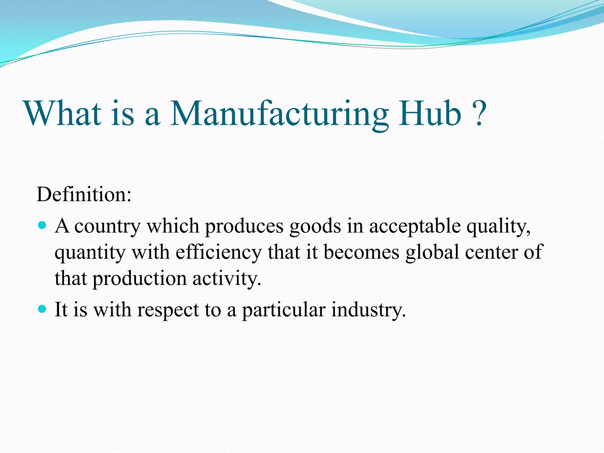 What is a Manufacturing Hub ?
Definition:
 A country which produces goods in acceptable quality,
quantity with efficiency that it becomes global center of
that production activity.
 It is with respect to a particular industry.
 