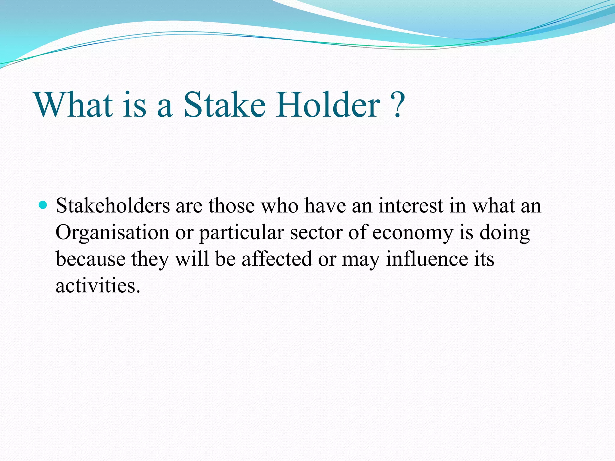 What is a Stake Holder ?
 Stakeholders are those who have an interest in what an
Organisation or particular sector of economy is doing
because they will be affected or may influence its
activities.
 