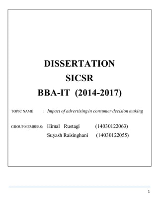 1
DISSERTATION
SICSR
BBA-IT (2014-2017)
TOPIC NAME : Impact of advertising in consumer decision making
GROUP MEMBERS: Himal Rustagi (14030122063)
Suyash Raisinghani (14030122055)
 
