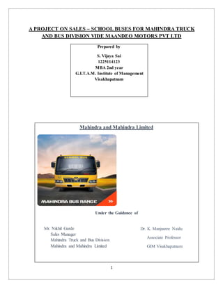 1
A PROJECT ON SALES – SCHOOL BUSES FOR MAHINDRA TRUCK
AND BUS DIVISION VIDE MAANDEO MOTORS PVT LTD
Prepared by
S. Vijaya Sai
1225114123
MBA 2nd year
G.I.T.A.M. Institute of Management
Visakhapatnam
Mahindra and Mahindra Limited
Under the Guidance of
Mr. Nikhil Garde
Sales Manager
Mahindra Truck and Bus Division
Mahindra and Mahindra Limited
Dr. K. Manjusree Naidu
Associate Professor
GIM Visakhapatnam
 