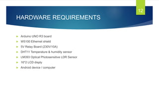 HARDWARE REQUIREMENTS
 Arduino UNO R3 board
 W5100 Ethernet shield
 5V Relay Board (230V/10A)
 DHT11 Temperature & humidity sensor
 LM393 Optical Photosensitive LDR Sensor
 16*2 LCD disply
 Android device / computer
12
 