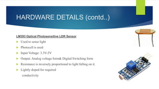 HARDWARE DETAILS (contd..)
LM393 Optical Photosensitive LDR Sensor
 Used to sense light
 Photocell is used
 Input Voltage: 3.3V-5V
 Output: Analog voltage form& Digital Switching form
 Resistance is inversely proportional to light falling on it.
 Lightly doped for required
conductivity
 