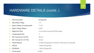 HARDWARE DETAILS (contd..)
 Microcontroller ATmega328
 Operating Voltage 5 V
 Input Voltage (recommended) 7-12V
 Input Voltage (limits) 6-20V
 Digital I/O Pins 14 (of which 6 provide PWM output)
 Analog Input Pins 6
 DC Current per I/O Pin 40 mA
 DC Current for 3.3V Pin 50 mA
 Flash Memory 32 KB (ATmega328) of which 0.5 KB used by bootloader
 SRAM 2 KB (ATmega328)
 EEPROM 1 KB (ATmega328)
 Clock Speed 16 MHz
17
 