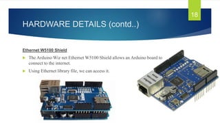 HARDWARE DETAILS (contd..)
Ethernet W5100 Shield
 The Arduino Wiz net Ethernet W5100 Shield allows an Arduino board to
connect to the internet.
 Using Ethernet library file, we can access it.
18
 