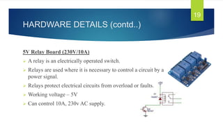 HARDWARE DETAILS (contd..)
19
5V Relay Board (230V/10A)
 A relay is an electrically operated switch.
 Relays are used where it is necessary to control a circuit by a low-
power signal.
 Relays protect electrical circuits from overload or faults.
 Working voltage – 5V
 Can control 10A, 230v AC supply.
 