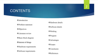 CONTENTS
2
Hardware details
Software details
Working
Program
Advantages
Scopes
Conclusion
References
Introduction
Problem statement
Objectives
Literature review
Basic block diagram
Internet of things
Hardware requirements
Software requirements
 