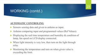 WORKING (contd.)
AUTOMATIC CONTROLING
 Sensors sensing data and given to arduino as input.
 Arduino comparing input and programmed values (Ref Values).
 Displaying the real time temperature and humidity & condition of
lamp, fan speed on LCD display connected.
 When light intensity is very low, then turn on the light through
relay.
 Monitoring the temperature and turn on when given value is
exceeding the limit.
23
 