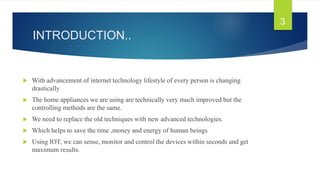 INTRODUCTION..
 With advancement of internet technology lifestyle of every person is changing
drastically
 The home appliances we are using are technically very much improved but the
controlling methods are the same.
 We need to replace the old techniques with new advanced technologies.
 Which helps to save the time ,money and energy of human beings
 Using IOT, we can sense, monitor and control the devices within seconds and get
maximum results.
3
 