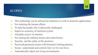 SCOPES
 This technology can be utilised for industries as well as domestic applications
 For reducing the human efforts.
 To help the people who is physically challenged.
 Improves economy of electrical system.
 All globe access via internet.
 For turning the ordinary homes into smart homes.
 Security and the safety of the premises.
 Password protected system with biometric locking patterns.
 Senses understands and controls how we live our lives.
 Automatically adjust our living environments.
32
 