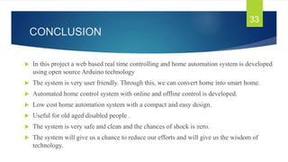 CONCLUSION
 In this project a web based real time controlling and home automation system is developed
using open source Arduino technology
 The system is very user friendly. Through this, we can convert home into smart home.
 Automated home control system with online and offline control is developed.
 Low cost home automation system with a compact and easy design.
 Useful for old ageddisabled people .
 The system is very safe and clean and the chances of shock is zero.
 The system will give us a chance to reduce our efforts and will give us the wisdom of
technology.
33
 