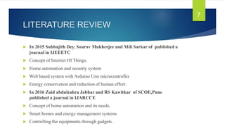 LITERATURE REVIEW
 In 2015 Subhajith Dey, Sourav Mukherjee and Mili Sarkar of published a
journal in IJEEETC
 Concept of Internet Of Things.
 Home automation and security system
 Web based system with Arduino Uno microcontroller
 Energy conservation and reduction of human effort.
 In 2016 Zaid abdulzahra Jabbar and RS Kawitkar of SCOE,Pune
published a journal in IJARCCE
 Concept of home automation and its needs.
 Smart homes and energy management systems
 Controlling the equipments through gadgets.
7
 