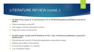 LITERATURE REVIEW (contd..)
 In 2016 Vinay Sagar K N and Kusuma S M of MSRIT,Bangaluru published a journal in
IRJET
 Home automation using IOT
 Advantages of home automation systems
 Proposed system of automation
 In 2016 Yunus Tjandi and H.Mudassir of TEU state of Makassar published a journal in
IOSR-JEEE
 Monitoring and control of electrical equipments using arduino mega
 Quality and welfare of human life
 Connecting to gadgets via internet
 Use of Ethernet shield
8
 