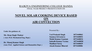 RAJKIYA ENGINEERING COLLEGE BANDA
FINAL YEAR PROJECT PRESENTATION ON
NOVEL SOLAR COOKING DEVICE BASED
ON
AIR CONVECTION
Under the guidance of,
Mr. Deep Singh Thakur
( Asst. Prof. Mechanical Eng. Dept.)
Dr. Manoj Kumar Singh
(Asst. Prof. Applied Science and Humanities Dept. )
Presented By:-
Ved Prakash Singh 1873440061
Saumya Srivastava 1873440052
Mohit Kumar Gautam 1873440034
Subodh Kumar Verma 1873440058
Madhuri Saroj 1873440029
Akash Kumar Bharati 1873440006
 