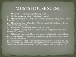  1)     Mid shot – Mother calling red riding hood
   2) Medium close up – Red riding hood responds
   3) Medium long shot/ Long shot – Mother giving red riding hood a basket
    of patties
   4) High Angle shot/ Close Up – Taking a patty (only her hand is shown
    and patty being grabbed).
   5) Close up – Of red riding about to eat the patty
   6) Long shot– mum puts her hand on her hips and puts on her facial a
    expression (Di Rass),
   7) Side angle shot – red riding hood frowns and puts patty back in basket
   8) Panning shot – of red riding hood collecting basket and walks to the
    door then looks to wave
   9) Extreme wide shot – mum stands at the door and waves at red riding
    hood and red riding hood would be a slight distance away from the door but
    she still turns back and waves and then continues to walk into the woods.
 