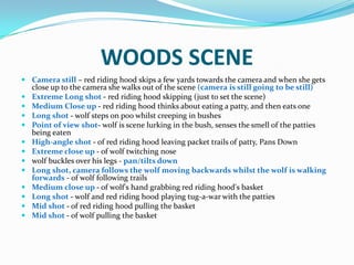 WOODS SCENE
 Camera still – red riding hood skips a few yards towards the camera and when she gets
  close up to the camera she walks out of the scene (camera is still going to be still)
 Extreme Long shot - red riding hood skipping (just to set the scene)
 Medium Close up - red riding hood thinks about eating a patty, and then eats one
 Long shot - wolf steps on poo whilst creeping in bushes
 Point of view shot- wolf is scene lurking in the bush, senses the smell of the patties
  being eaten
 High-angle shot - of red riding hood leaving packet trails of patty, Pans Down
 Extreme close up - of wolf twitching nose
 wolf buckles over his legs - pan/tilts down
 Long shot, camera follows the wolf moving backwards whilst the wolf is walking
  forwards - of wolf following trails
 Medium close up - of wolf's hand grabbing red riding hood's basket
 Long shot - wolf and red riding hood playing tug-a-war with the patties
 Mid shot - of red riding hood pulling the basket
 Mid shot - of wolf pulling the basket
 