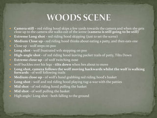    Camera still – red riding hood skips a few yards towards the camera and when she gets
    close up to the camera she walks out of the scene (camera is still going to be still)
   Extreme Long shot - red riding hood skipping (just to set the scene)
   Medium Close up - red riding hood thinks about eating a patty, and then eats one
   Close up - wolf steps on poo
   Long shot - wolf frustrated wth stepping on poo
   High-angle shot - of red riding hood leaving packet trails of patty, Tilts Down
   Extreme close up - of wolf twitching nose
   wolf buckles over his legs - tilts down when hes about to move
   Long shot, camera follows the wolf moving backwards whilst the wolf is walking
    forwards - of wolf following trails
   Medium close up - of wolf's hand grabbing red riding hood's basket
   Long shot - wolf and red riding hood playing tug-a-war with the patties
   Mid shot - of red riding hood pulling the basket
   Mid shot - of wolf pulling the basket
   High angle/ Long shot - both falling to the ground
 
