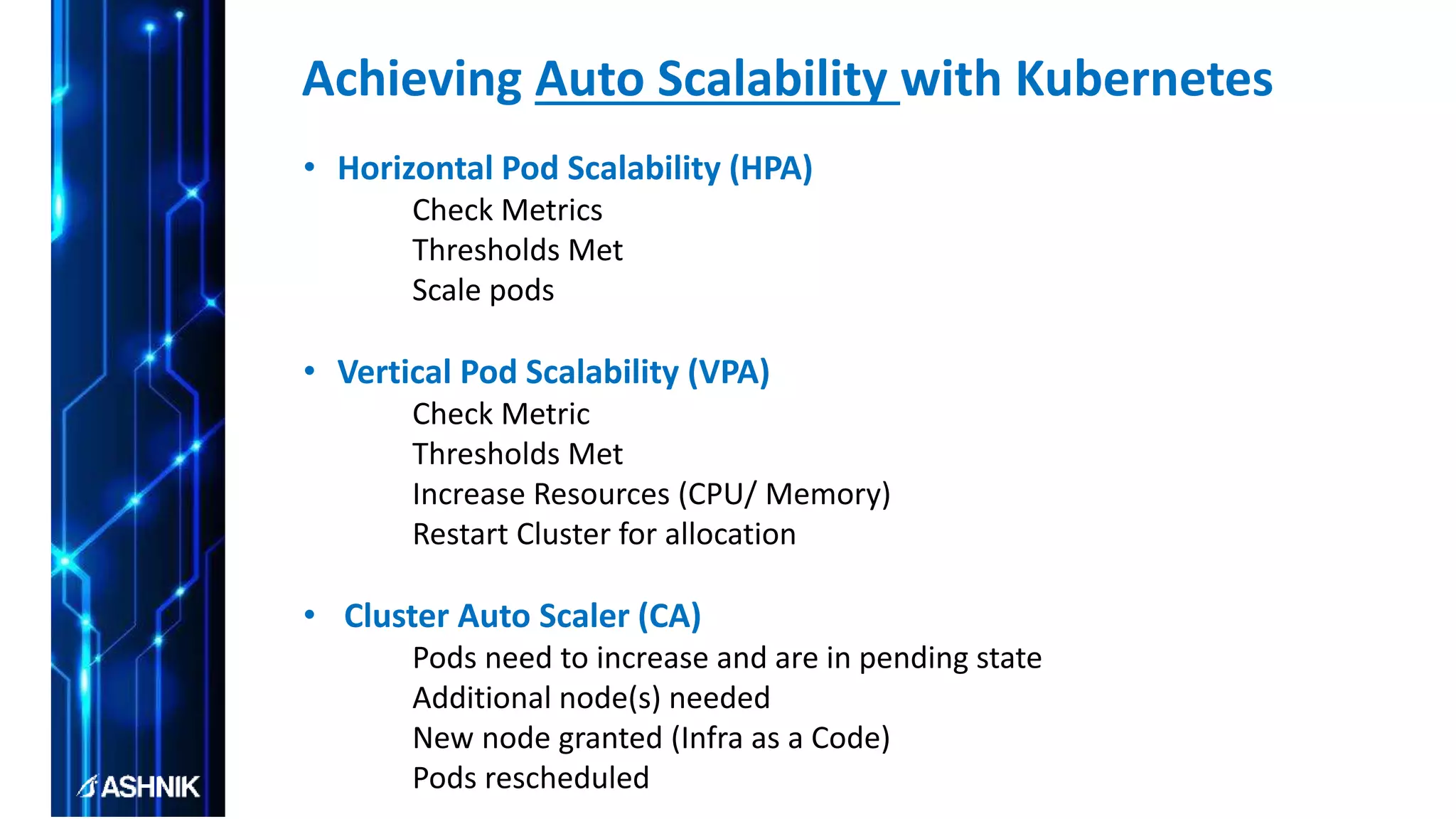• Horizontal Pod Scalability (HPA)
Check Metrics
Thresholds Met
Scale pods
• Vertical Pod Scalability (VPA)
Check Metric
Thresholds Met
Increase Resources (CPU/ Memory)
Restart Cluster for allocation
• Cluster Auto Scaler (CA)
Pods need to increase and are in pending state
Additional node(s) needed
New node granted (Infra as a Code)
Pods rescheduled
Achieving Auto Scalability with Kubernetes
 