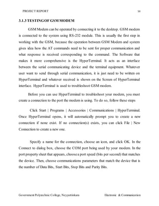PROJECT REPORT 50
Government Polytechnic College, Neyyattinkara Electronic & Communication
3.1.3 TESTINGOF GSM MODEM
GSM Modem can be operated by connecting it to the desktop. GSM modem
is connected to the system using RS-232 module. This is usually the first step in
working with the GSM, because the operation between GSM Modem and system
gives idea how the AT commands need to be sent for proper communication and
what response is received corresponding to the command. The Software that
makes it more comprehensive is the HyperTerminal. It acts as an interface
between the serial communicating device and the terminal equipment. Whatever
user want to send through serial communication, it is just need to be written on
HyperTerminal and whatever received is shown on the Screen of HyperTerminal
interface. HyperTerminal is used to troubleshoot GSM modem.
Before you can use HyperTerminal to troubleshoot your modem, you must
create a connection to the port the modem is using. To do so, follow these steps
Click Start | Programs | Accessories | Communications | HyperTerminal.
Once HyperTerminal opens, it will automatically prompt you to create a new
connection if none exist. If no connection(s) exists, you can click File | New
Connection to create a new one.
Specify a name for the connection, choose an icon, and click OK. In the
Connect to dialog box, choose the COM port being used by your modem. In the
port property sheet that appears, choosea port speed (bits per second) that matches
the device. Then, choose communications parameters that match the device that is
the number of Data Bits, Start Bits, Stop Bits and Parity Bits.
 