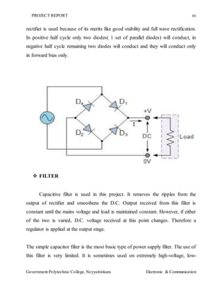 PROJECT REPORT 65
Government Polytechnic College, Neyyattinkara Electronic & Communication
rectifier is used because of its merits like good stability and full wave rectification.
In positive half cycle only two diodes( 1 set of parallel diodes) will conduct, in
negative half cycle remaining two diodes will conduct and they will conduct only
in forward bias only.
 FILTER
Capacitive filter is used in this project. It removes the ripples from the
output of rectifier and smoothens the D.C. Output received from this filter is
constant until the mains voltage and load is maintained constant. However, if either
of the two is varied, D.C. voltage received at this point changes. Therefore a
regulator is applied at the output stage.
The simple capacitor filter is the most basic type of power supply filter. The use of
this filter is very limited. It is sometimes used on extremely high-voltage, low-
 