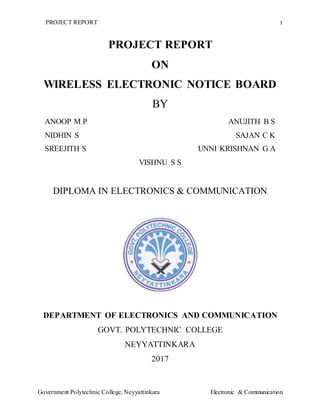 PROJECT REPORT 1
Government Polytechnic College, Neyyattinkara Electronic & Communication
PROJECT REPORT
ON
WIRELESS ELECTRONIC NOTICE BOARD
BY
ANOOP M P ANUJITH B S
NIDHIN S SAJAN C K
SREEJITH S UNNI KRISHNAN G A
VISHNU S S
DIPLOMA IN ELECTRONICS & COMMUNICATION
DEPARTMENT OF ELECTRONICS AND COMMUNICATION
GOVT. POLYTECHNIC COLLEGE
NEYYATTINKARA
2017
 