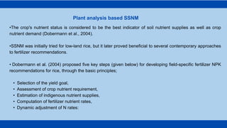 •The crop's nutrient status is considered to be the best indicator of soil nutrient supplies as well as crop
nutrient demand (Dobermann et al., 2004).
•SSNM was initially tried for low-land rice, but it later proved beneficial to several contemporary approaches
to fertilizer recommendations.
• Dobermann et al. (2004) proposed five key steps (given below) for developing field-specific fertilizer NPK
recommendations for rice, through the basic principles;
• Selection of the yield goal,
• Assessment of crop nutrient requirement,
• Estimation of indigenous nutrient supplies,
• Computation of fertilizer nutrient rates,
• Dynamic adjustment of N rates:
Plant analysis based SSNM
 